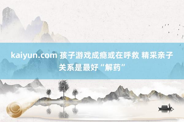 kaiyun.com 孩子游戏成瘾或在呼救 精采亲子关系是最好“解药”