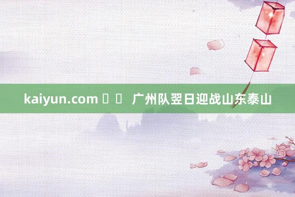 kaiyun.com 		 广州队翌日迎战山东泰山