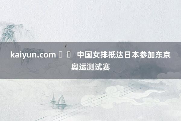 kaiyun.com 		 中国女排抵达日本参加东京奥运测试赛