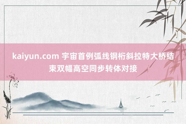 kaiyun.com 宇宙首例弧线钢桁斜拉特大桥结束双幅高空同步转体对接