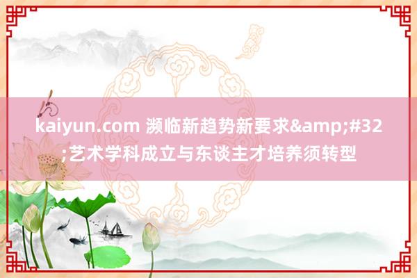 kaiyun.com 濒临新趋势新要求&#32;艺术学科成立与东谈主才培养须转型