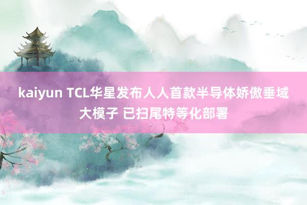 kaiyun TCL华星发布人人首款半导体娇傲垂域大模子 已扫尾特等化部署