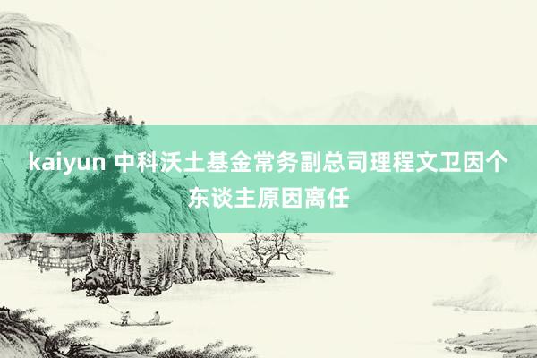 kaiyun 中科沃土基金常务副总司理程文卫因个东谈主原因离任