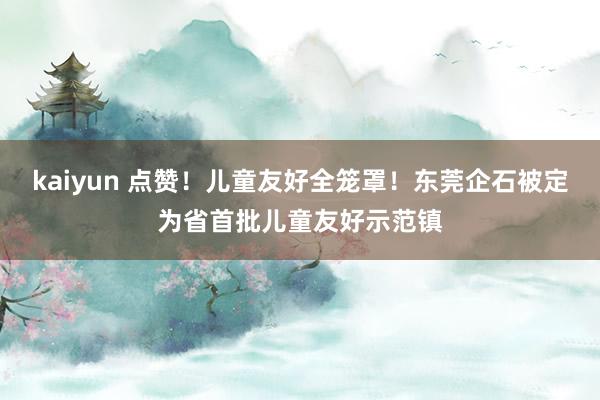 kaiyun 点赞！儿童友好全笼罩！东莞企石被定为省首批儿童友好示范镇