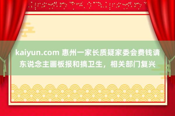 kaiyun.com 惠州一家长质疑家委会费钱请东说念主画板报和搞卫生，相关部门复兴