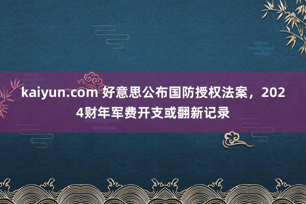 kaiyun.com 好意思公布国防授权法案，2024财年军费开支或翻新记录