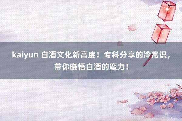 kaiyun 白酒文化新高度！专科分享的冷常识，带你晓悟白酒的魔力！