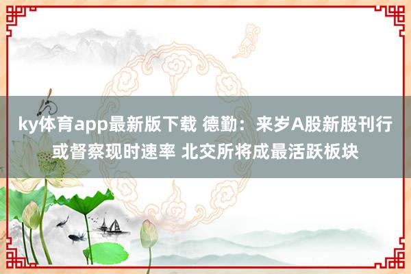 ky体育app最新版下载 德勤：来岁A股新股刊行或督察现时速率 北交所将成最活跃板块