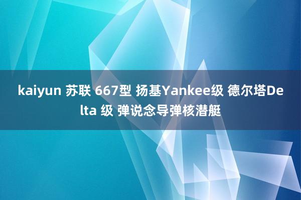 kaiyun 苏联 667型 扬基Yankee级 德尔塔Delta 级 弹说念导弹核潜艇