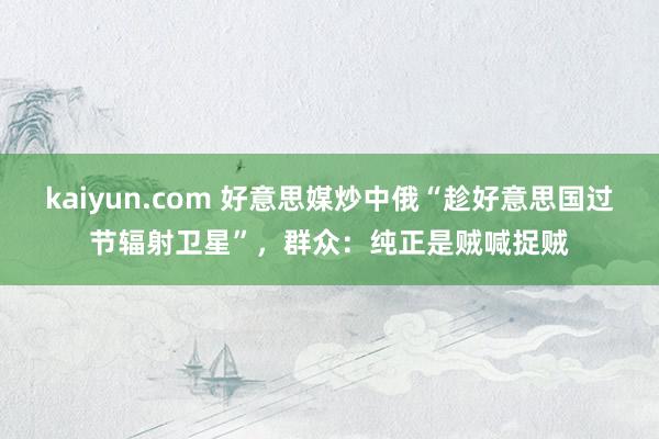 kaiyun.com 好意思媒炒中俄“趁好意思国过节辐射卫星”，群众：纯正是贼喊捉贼