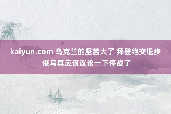 kaiyun.com 乌克兰的坚苦大了 拜登绝交退步 俄乌真应该议论一下停战了