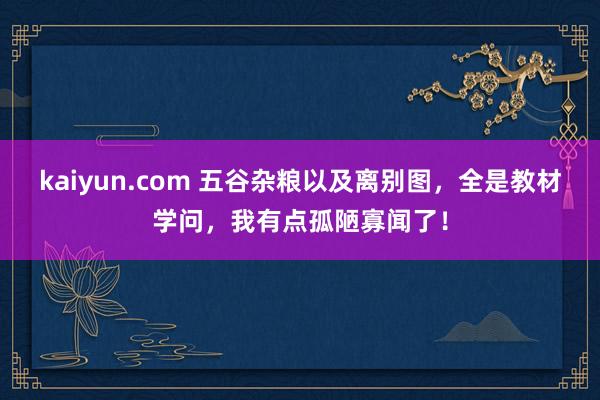 kaiyun.com 五谷杂粮以及离别图，全是教材学问，我有点孤陋寡闻了！