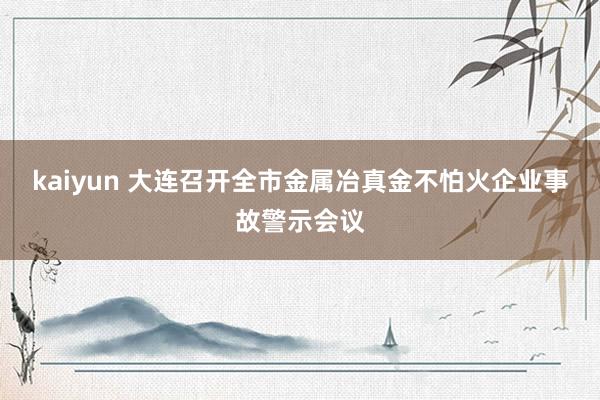 kaiyun 大连召开全市金属冶真金不怕火企业事故警示会议