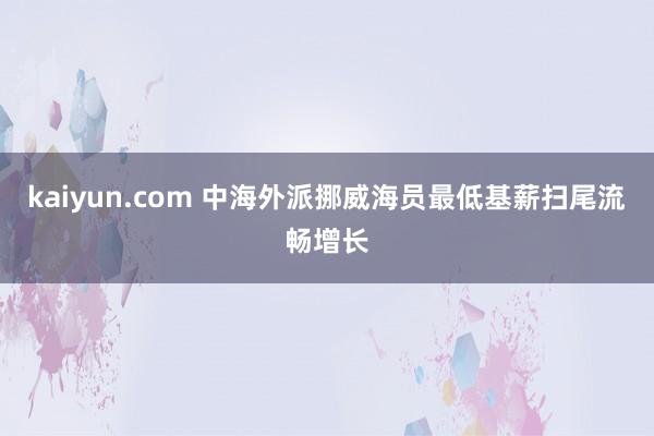 kaiyun.com 中海外派挪威海员最低基薪扫尾流畅增长