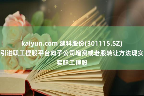 kaiyun.com 建科股份(301115.SZ)：拟通过引进职工捏股平台向子公司增资或老股转让方法现实职工捏股