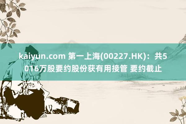 kaiyun.com 第一上海(00227.HK)：共5016万股要约股份获有用接管 要约截止