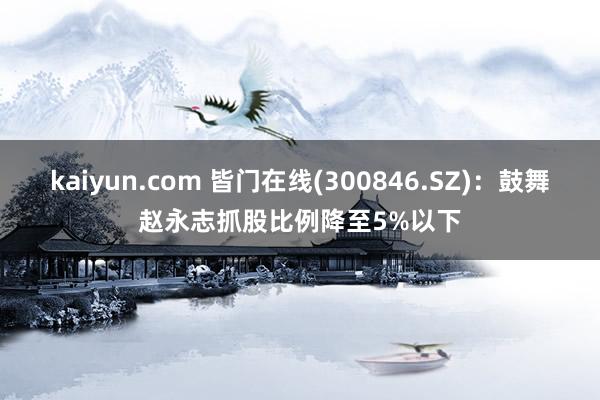 kaiyun.com 皆门在线(300846.SZ)：鼓舞赵永志抓股比例降至5%以下