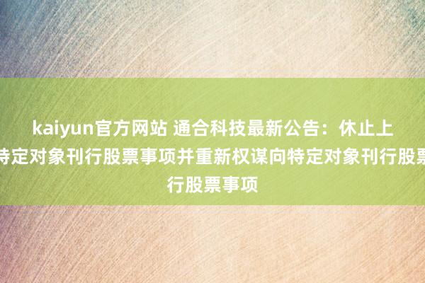 kaiyun官方网站 通合科技最新公告：休止上次向特定对象刊行股票事项并重新权谋向特定对象刊行股票事项