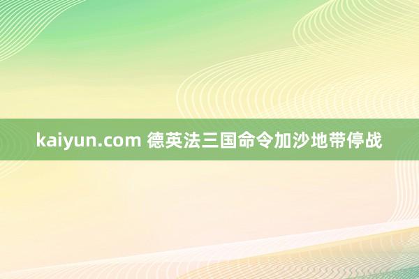 kaiyun.com 德英法三国命令加沙地带停战