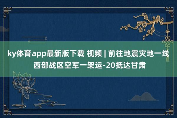 ky体育app最新版下载 视频 | 前往地震灾地一线 西部战区空军一架运-20抵达甘肃