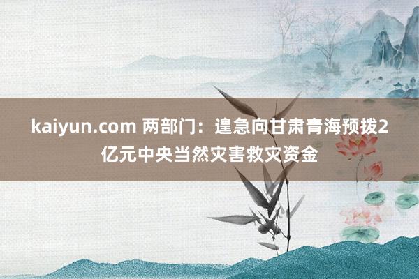 kaiyun.com 两部门：遑急向甘肃青海预拨2亿元中央当然灾害救灾资金