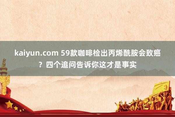 kaiyun.com 59款咖啡检出丙烯酰胺会致癌？四个追问告诉你这才是事实