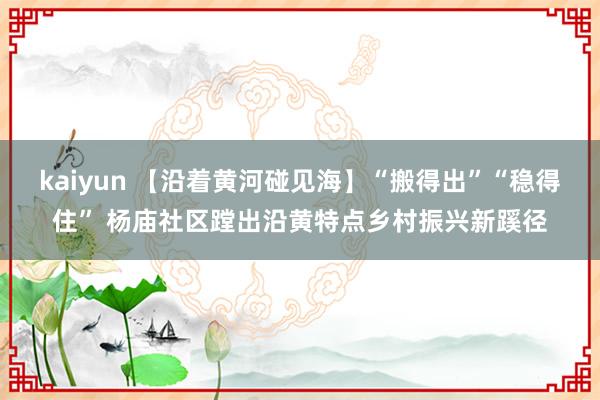 kaiyun 【沿着黄河碰见海】“搬得出”“稳得住” 杨庙社区蹚出沿黄特点乡村振兴新蹊径