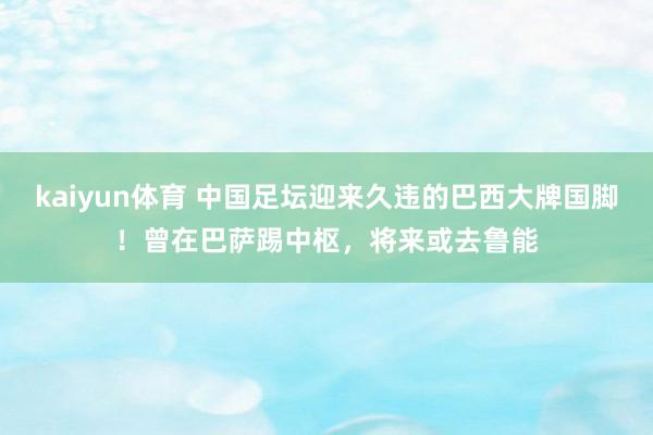 kaiyun体育 中国足坛迎来久违的巴西大牌国脚！曾在巴萨踢中枢，将来或去鲁能