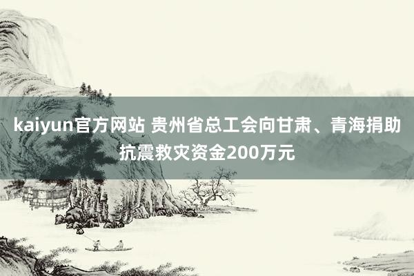 kaiyun官方网站 贵州省总工会向甘肃、青海捐助抗震救灾资金200万元