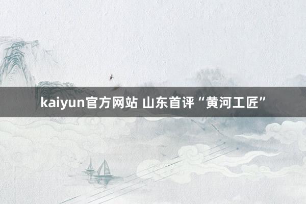 kaiyun官方网站 山东首评“黄河工匠”