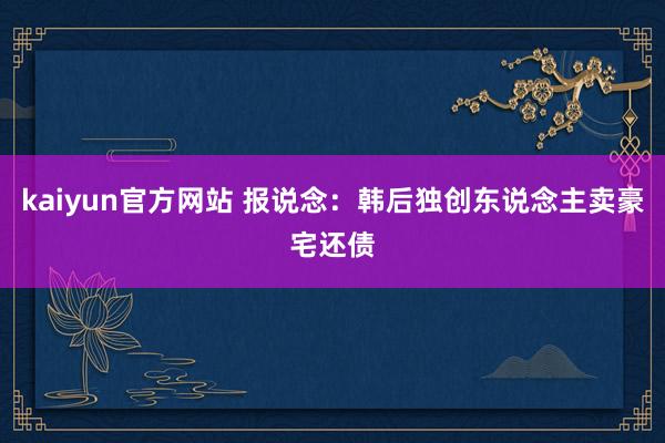 kaiyun官方网站 报说念：韩后独创东说念主卖豪宅还债