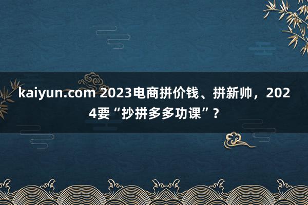 kaiyun.com 2023电商拼价钱、拼新帅，2024要“抄拼多多功课”？