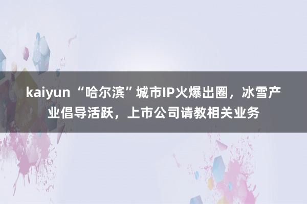 kaiyun “哈尔滨”城市IP火爆出圈，冰雪产业倡导活跃，上市公司请教相关业务