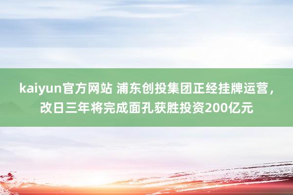 kaiyun官方网站 浦东创投集团正经挂牌运营，改日三年将完成面孔获胜投资200亿元