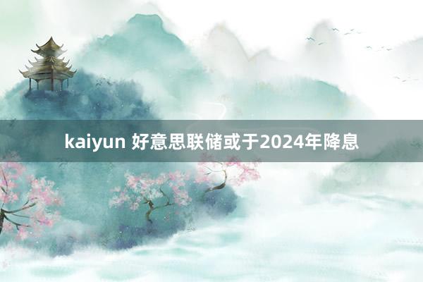 kaiyun 好意思联储或于2024年降息