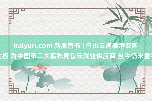 kaiyun.com 新股音书 | 白山云递表港交所主板 为中国第二大孤独旯旮云就业供应商 当今仍未盈利