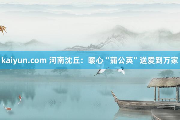 kaiyun.com 河南沈丘：暖心“蒲公英”送爱到万家