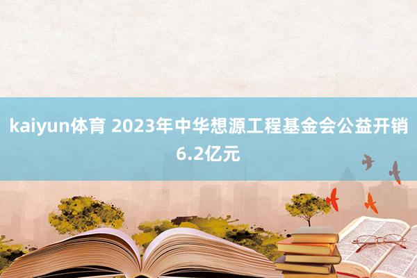 kaiyun体育 2023年中华想源工程基金会公益开销6.2亿元