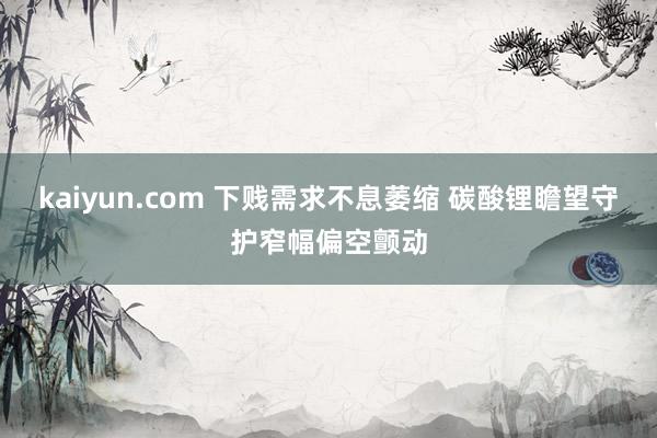 kaiyun.com 下贱需求不息萎缩 碳酸锂瞻望守护窄幅偏空颤动