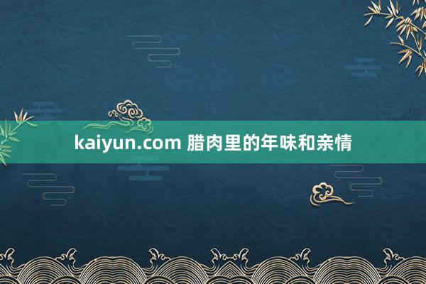 kaiyun.com 腊肉里的年味和亲情