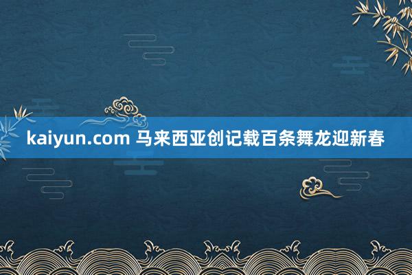 kaiyun.com 马来西亚创记载百条舞龙迎新春