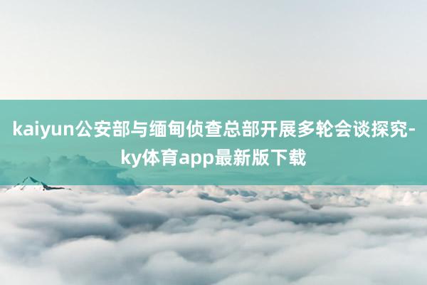 kaiyun公安部与缅甸侦查总部开展多轮会谈探究-ky体育app最新版下载