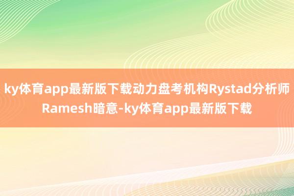 ky体育app最新版下载动力盘考机构Rystad分析师Ramesh暗意-ky体育app最新版下载