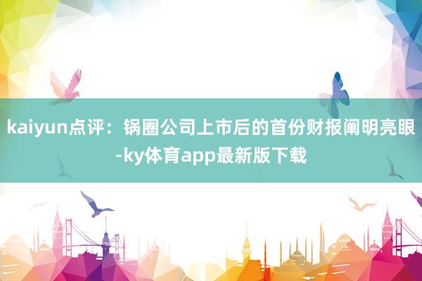 kaiyun点评：锅圈公司上市后的首份财报阐明亮眼-ky体育app最新版下载