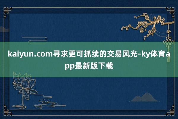 kaiyun.com寻求更可抓续的交易风光-ky体育app最新版下载