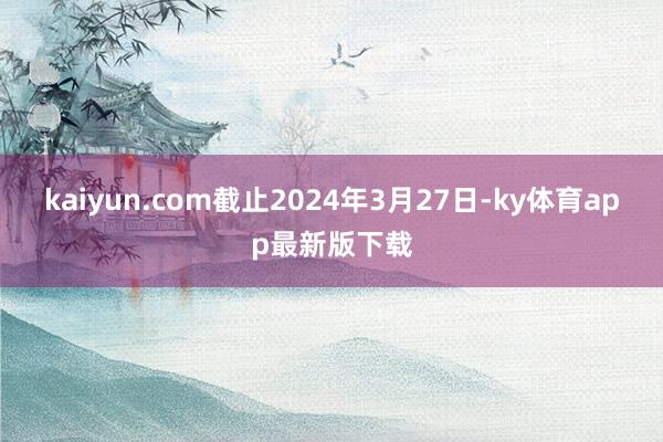 kaiyun.com截止2024年3月27日-ky体育app最新版下载