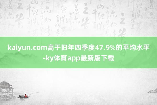 kaiyun.com高于旧年四季度47.9%的平均水平-ky体育app最新版下载