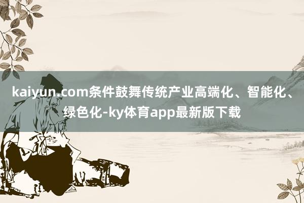 kaiyun.com条件鼓舞传统产业高端化、智能化、绿色化-ky体育app最新版下载