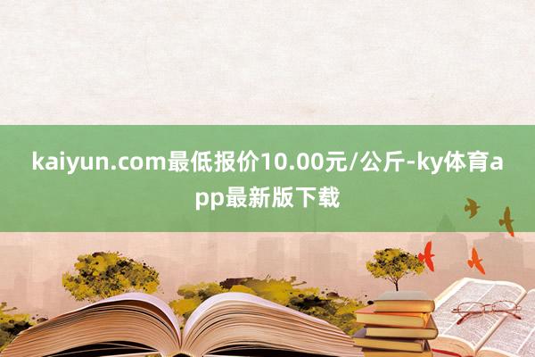 kaiyun.com最低报价10.00元/公斤-ky体育app最新版下载