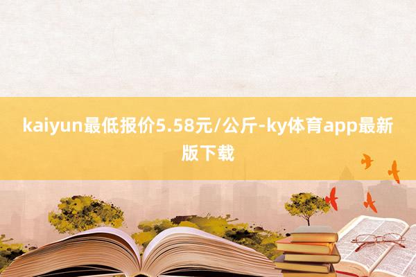 kaiyun最低报价5.58元/公斤-ky体育app最新版下载